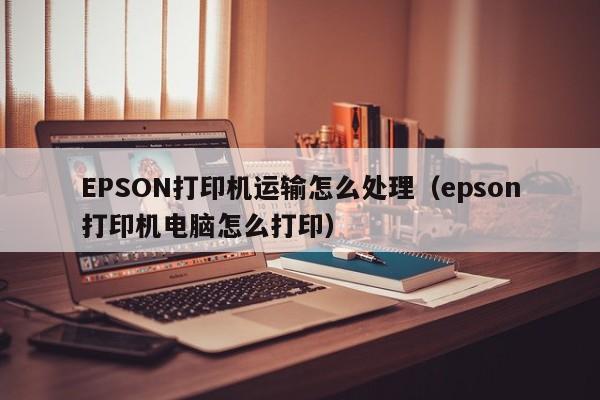 EPSON打印机运输怎么处理（epson打印机电脑怎么打印）