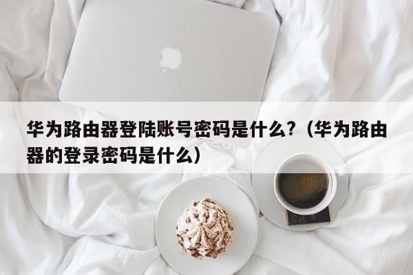 华为路由器登陆账号密码是什么?（华为路由器的登录密码是什么）