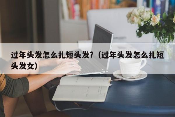 过年头发怎么扎短头发?（过年头发怎么扎短头发女）