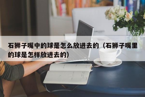 石狮子嘴中的球是怎么放进去的（石狮子嘴里的球是怎样放进去的）