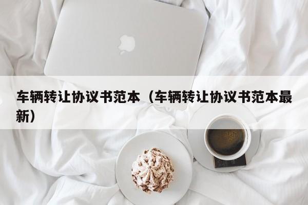 车辆转让协议书范本（车辆转让协议书范本最新）