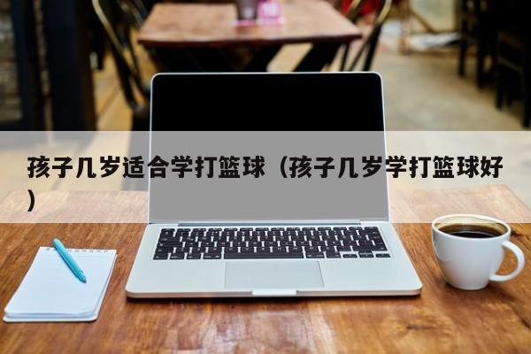 孩子几岁适合学打篮球（孩子几岁学打篮球好）