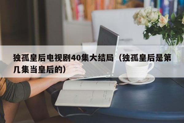 独孤皇后电视剧40集大结局（独孤皇后是第几集当皇后的）