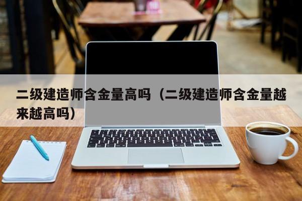 二级建造师含金量高吗（二级建造师含金量越来越高吗）