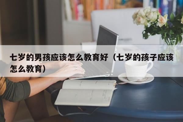 七岁的男孩应该怎么教育好（七岁的孩子应该怎么教育）