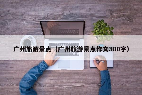广州旅游景点（广州旅游景点作文300字）
