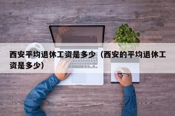 西安平均退休工资是多少（西安的平均退休工资是多少）