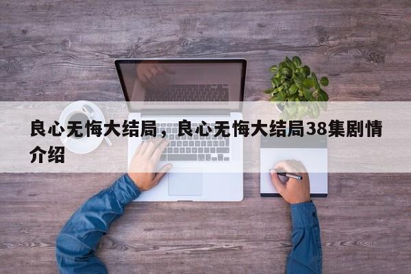 良心无悔大结局，良心无悔大结局38集剧情介绍